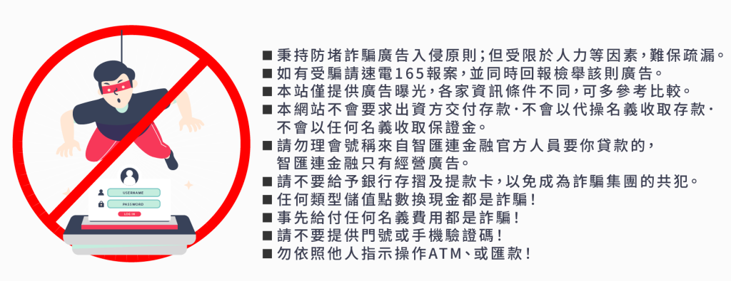 ◾秉持防堵詐騙廣告入侵原則；但受限於人力等因素，難保疏漏。 ◾如有受騙請速電165報案，並同時回報檢舉該則廣告。 ◾本站僅提供廣告曝光，各家資訊條件不同，可多參考比較。 ◾本網站不會要求出資方交付存款．不會以代操名義收取存款． 不會以任何名義收取保證金。 ◾請勿理會號稱來自智匯連金融官方人員要你貸款的， 智匯連金融只有經營廣告。 ◾請不要給予銀行存摺及提款卡，以免成為詐騙集團的共犯。 ◾任何類型儲值點數換現金都是詐騙！ ◾事先給付任何名義費用都是詐騙！ ◾請不要提供門號或手機驗證碼！ ◾勿依照他人指示操作ATM、或匯款！